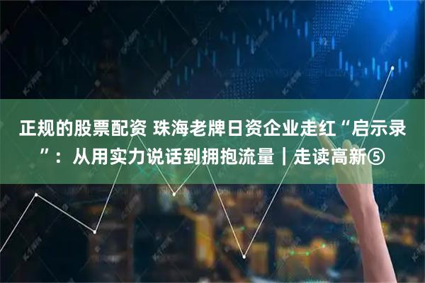 正规的股票配资 珠海老牌日资企业走红“启示录”：从用实力说话到拥抱流量｜走读高新⑤