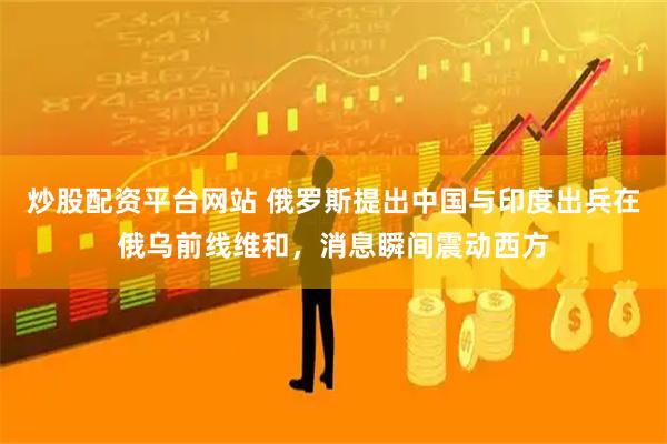 炒股配资平台网站 俄罗斯提出中国与印度出兵在俄乌前线维和，消息瞬间震动西方