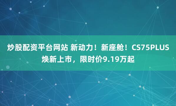 炒股配资平台网站 新动力！新座舱！CS75PLUS焕新上市，限时价9.19万起